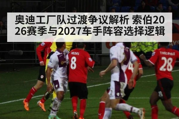 奥迪工厂队过渡争议解析 索伯2026赛季与2027车手阵容选择逻辑