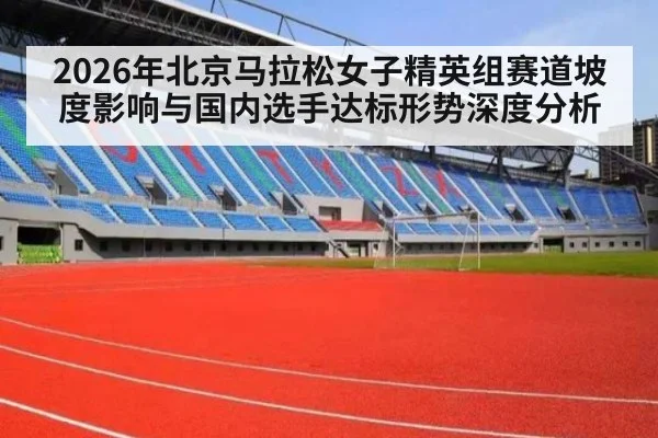 2026年北京马拉松女子精英组赛道坡度影响与国内选手达标形势深度分析