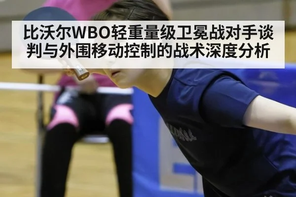比沃尔WBO轻重量级卫冕战对手谈判与外围移动控制的战术深度分析 - jiuyou